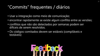 “Commits” frequentes / diários
• Usar a integração como meio de comunicação;
• encontrar rapidamente se existe algum conflito entre as versões;
• conflitos que não são detectados por semanas podem ser
difíceis de serem resolvidos.
• Os códigos comitados devem ser estáveis (compiláveis e
testáveis)
37
 