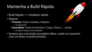 Mantenha a Build Rápida
• Build Rápida == Feedback rápido
• Separar
• Primária: Testes Unidades / Rápidos
• A cada build
• Secundária: Testes de Interface / Carga / Stress / ... Lentos..
• A cada X tempo ou em paralelo
• Sempre que uma build secundária falhar, avalie se é possível
criar um teste na build primária.
38
 