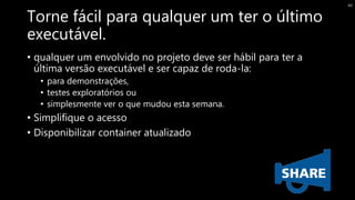 Torne fácil para qualquer um ter o último
executável.
• qualquer um envolvido no projeto deve ser hábil para ter a
última versão executável e ser capaz de roda-la:
• para demonstrações,
• testes exploratórios ou
• simplesmente ver o que mudou esta semana.
• Simplifique o acesso
• Disponibilizar container atualizado
40
 