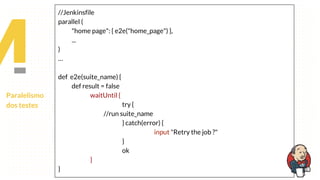Paralelismo
dos testes
//Jenkinsfile
parallel (
"home page": { e2e("home_page") },
...
)
…
def e2e(suite_name) {
def result = false
waitUntil {
try {
//run suite_name
} catch(error) {
input "Retry the job ?"
}
ok
}
}
 