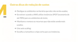 ➔ Desligue os ambientes no horário que eles não serão usados;
➔ Se estiver usando a AWS utilize instâncias SPOT (economia de
até 90%) para os ambientes de teste;
➔ Monitore e remova os recursos que não estão sendo mais
usados;
➔ Use auto scaling;
➔ Escolha o tamanho e o tipo certo para as instâncias.
Outras dicas de redução de custos
 