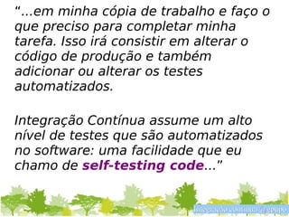 “...em minha cópia de trabalho e faço o
que preciso para completar minha
tarefa. Isso irá consistir em alterar o
código de produção e também
adicionar ou alterar os testes
automatizados.

Integração Contínua assume um alto
nível de testes que são automatizados
no software: uma facilidade que eu
chamo de self-testing code...”


                           Integração contínua @gpupo
 