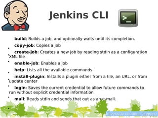 Jenkins CLI

    build: Builds a job, and optionally waits until its completion.
    copy-job: Copies a job
•
   create-job: Creates a new job by reading stdin as a configuration
•XML file
• enable-job: Enables a job

    help: Lists all the available commands
•
   install-plugin: Installs a plugin either from a file, an URL, or from
•update center
• login: Saves the current credential to allow future commands to
 run without explicit credential information
• mail: Reads stdin and sends that out as an e-mail.

•
                                                   Integração contínua @gpupo
 