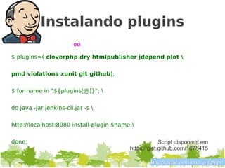 Instalando plugins
                         ou

$ plugins=( cloverphp dry htmlpublisher jdepend plot 

pmd violations xunit git github);

$ for name in "${plugins[@]}"; 

do java -jar jenkins-cli.jar -s 

http://localhost:8080 install-plugin $name;

done;                                                  Script disponivel em
                                          https://gist.github.com/1078415

                                                  Integração contínua @gpupo
 