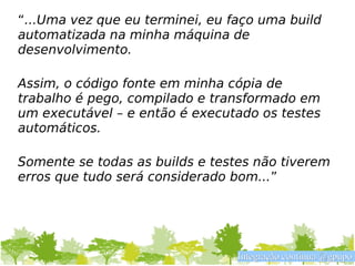 “...Uma vez que eu terminei, eu faço uma build
automatizada na minha máquina de
desenvolvimento.

Assim, o código fonte em minha cópia de
trabalho é pego, compilado e transformado em
um executável – e então é executado os testes
automáticos.

Somente se todas as builds e testes não tiverem
erros que tudo será considerado bom...”




                                 Integração contínua @gpupo
 