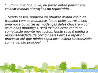 “....Com uma boa build, eu posso então pensar em
colocar minhas alterações no repositório...

...Sendo assim, primeiro eu atualizo minha cópia de
trabalho com as mudanças feitas pelos outros e crio
uma nova build. Se as mudanças deles chocarem com
as minhas mudanças, será exibido erros tanto na
compilação quanto nos testes. Neste caso é minha a
responsabilidade de corrigir estes erros e repetir o
processo até que minha cópia local esteja sincronizada
com a versão principal......”




                                     Integração contínua @gpupo
 