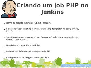Criando um job PHP no
                   Jenkins
• Nome do projeto exemplo: "Object-Freezer".


• Selecione "Copy existing job" e escreva "php-template" no campo "Copy
  from".


• Substitua as duas ocorrencias de "job-name" pelo nome do projeto, no
  campo "Description".


• Desabilite a opcao "Disable Build".


• Preencha as informacoes do repositorio GIT.


• Configure o "Build Trigger" como "Poll SCM".


                                                     Integração contínua @gpupo
 