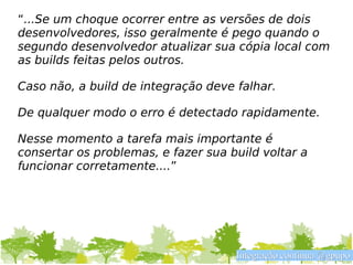 “...Se um choque ocorrer entre as versões de dois
desenvolvedores, isso geralmente é pego quando o
segundo desenvolvedor atualizar sua cópia local com
as builds feitas pelos outros.

Caso não, a build de integração deve falhar.

De qualquer modo o erro é detectado rapidamente.

Nesse momento a tarefa mais importante é
consertar os problemas, e fazer sua build voltar a
funcionar corretamente....”




                                     Integração contínua @gpupo
 