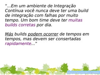 “...Em um ambiente de Integração
Contínua você nunca deve ter uma build
de integração com falhas por muito
tempo. Um bom time deve ter muitas
builds corretas por dia.

Más builds podem ocorrer de tempos em
tempos, mas devem ser consertadas
rapidamente...”




                            Integração contínua @gpupo
 