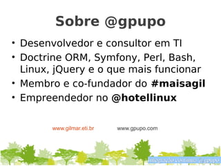 Sobre @gpupo
• Desenvolvedor e consultor em TI
• Doctrine ORM, Symfony, Perl, Bash,
  Linux, jQuery e o que mais funcionar
• Membro e co-fundador do #maisagil
• Empreendedor no @hotellinux

       www.gilmar.eti.br   www.gpupo.com




                                    Integração contínua @gpupo
 