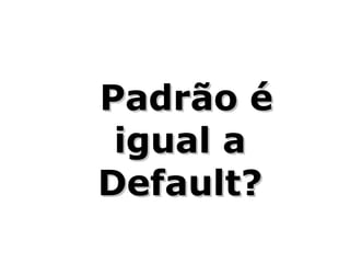 Padrão é
 igual a
Default?
 
