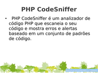 PHP CodeSniffer
•    PHP CodeSniffer é um analizador de
    código PHP que escaneia o seu
    código e mostra erros e alertas
    baseado em um conjunto de padrões
    de código.




                            Integração contínua @gpupo
 