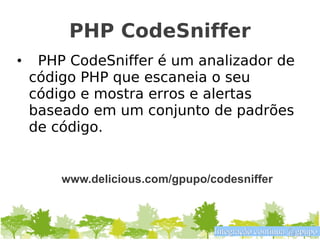 PHP CodeSniffer
•    PHP CodeSniffer é um analizador de
    código PHP que escaneia o seu
    código e mostra erros e alertas
    baseado em um conjunto de padrões
    de código.


        www.delicious.com/gpupo/codesniffer



                                 Integração contínua @gpupo
 