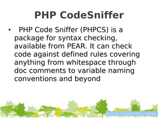 PHP CodeSniffer
•    PHP Code Sniffer (PHPCS) is a
    package for syntax checking,
    available from PEAR. It can check
    code against defined rules covering
    anything from whitespace through
    doc comments to variable naming
    conventions and beyond



                             Integração contínua @gpupo
 