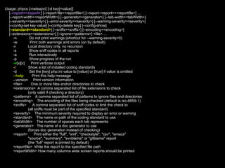 Usage: phpcs [-nwlsapvi] [-d key[=value]]
  [--report=<report>] [--report-file=<reportfile>] [--report-<report>=<reportfile>] ...
  [--report-width=<reportWidth>] [--generator=<generator>] [--tab-width=<tabWidth>]
  [--severity=<severity>] [--error-severity=<severity>] [--warning-severity=<severity>]
  [--config-set key value] [--config-delete key] [--config-show]
  [--standard=<standard>] [--sniffs=<sniffs>] [--encoding=<encoding>]
  [--extensions=<extensions>] [--ignore=<patterns>] <file> ...
      -n         Do not print warnings (shortcut for --warning-severity=0)
      -w          Print both warnings and errors (on by default)
      -l        Local directory only, no recursion
      -s         Show sniff codes in all reports
      -a         Run interactively
      -p         Show progress of the run
      -v[v][v]    Print verbose output
      -i        Show a list of installed coding standards
      -d         Set the [key] php.ini value to [value] or [true] if value is omitted
      --help       Print this help message
      --version Print version information
      <file>      One or more files and/or directories to check
      <extensions> A comma separated list of file extensions to check
                (only valid if checking a directory)
      <patterns> A comma separated list of patterns to ignore files and directories
      <encoding> The encoding of the files being checked (default is iso-8859-1)
      <sniffs>     A comma separated list of sniff codes to limit the check to
                (all sniffs must be part of the specified standard)
      <severity> The minimum severity required to display an error or warning
      <standard> The name or path of the coding standard to use
      <tabWidth> The number of spaces each tab represents
      <generator> The name of a doc generator to use
                (forces doc generation instead of checking)
      <report>       Print either the "full", "xml", "checkstyle", "csv", "emacs"
                "source", "summary", "svnblame" or "gitblame" report
                (the "full" report is printed by default)
      <reportfile> Write the report to the specified file path
      <reportWidth> How many columns wide screen reports should be printed
 