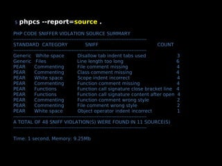 $   phpcs --report=source .
PHP CODE SNIFFER VIOLATION SOURCE SUMMARY
--------------------------------------------------------------------------------
STANDARD CATEGORY                          SNIFF                                 COUNT
--------------------------------------------------------------------------------
Generic White space                    Disallow tab indent tabs used                     3
Generic Files                         Line length too long                               6
PEAR         Commenting               File comment missing                               4
PEAR         Commenting               Class comment missing                              4
PEAR         White space               Scope indent incorrect                            4
PEAR         Commenting               Function comment missing                           4
PEAR         Functions                Function call signature close bracket line         4
PEAR         Functions                Function call signature content after open         4
PEAR         Commenting               Function comment wrong style                       2
PEAR         Commenting               File comment wrong style                           2
PEAR         White space               Object operator indent incorrect                  1
--------------------------------------------------------------------------------
A TOTAL OF 48 SNIFF VIOLATION(S) WERE FOUND IN 11 SOURCE(S)
--------------------------------------------------------------------------------

Time: 1 second, Memory: 9.25Mb
 