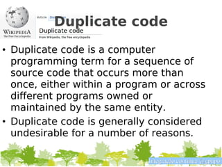 Duplicate code
• Duplicate code is a computer
  programming term for a sequence of
  source code that occurs more than
  once, either within a program or across
  different programs owned or
  maintained by the same entity.
• Duplicate code is generally considered
  undesirable for a number of reasons.

                             Integração contínua @gpupo
 
