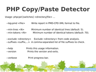 PHP Copy/Paste Detector
Usage: phpcpd [switches] <directory|file> ...

 --log-pmd <file>       Write report in PMD-CPD XML format to file.

 --min-lines <N>        Minimum number of identical lines (default: 5).
 --min-tokens <N>        Minimum number of identical tokens (default: 70).

 --exclude <directory> Exclude <directory> from code analysis.
 --suffixes <suffix,...> A comma-separated list of file suffixes to check.

 --help             Prints this usage information.
 --version           Prints the version and exits.

 --verbose           Print progress bar.




                                                      Integração contínua @gpupo
 