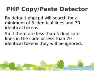 PHP Copy/Paste Detector
By default phpcpd will search for a
minimum of 5 identical lines and 70
identical tokens.
So if there are less than 5 duplicate
lines in the code or less than 70
identical tokens they will be ignored.




                            Integração contínua @gpupo
 
