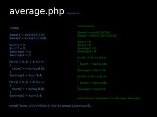 average.php                          (hands on)




                                             //continuando....
<?php
                                             $array1 = array(3,3,6,7,8);
$array1 = array(4,8,5,6);                    $array2 = array(9,9,8,78,4,6,5);
$array2 = array(7,78,8,9);
                                             $sum1 = 0;
$sum1 = 0;                                   $sum2 = 0;
$sum2 = 0;                                   $average1 = 0;
$average1 = 0;                               $average2 = 0;
$average2 = 0;
                                             for ($i = 0; $i < 4; $i++)
for ($i = 0; $i < 4; $i++)                   {
{                                              $sum1 += $array1[$i];
                                             }
  $sum1 += $array1[$i];
                                             $average1 = $sum1/4;
}
$average1 = $sum1/4;                         for ($i = 0; $i < 4; $i++)
                                             {
for ($i = 0; $i < 4; $i++)                     $sum2 += $array2[$i];
{                                            }
  $sum2 += $array2[$i];                      $average2 = $sum2/4;
}
$average2 = $sum2/4;
                                             printf("nSoma 2:%dnMédia 2: %d",$average1,$average2);


printf("Soma 1:%dnMédia 1: %d",$average1,$average2);
 