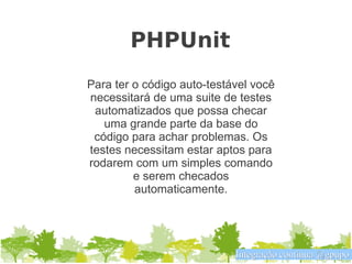 PHPUnit
Para ter o código auto-testável você
necessitará de uma suite de testes
 automatizados que possa checar
   uma grande parte da base do
 código para achar problemas. Os
testes necessitam estar aptos para
rodarem com um simples comando
         e serem checados
         automaticamente.




                            Integração contínua @gpupo
 