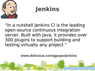 Jenkins

“In a nutshell Jenkins CI is the leading
open-source continuous integration
server. Built with Java, it provides over
300 plugins to support building and
testing virtually any project.”

       www.delicious.com/gpupo/jenkins


                              Integração contínua @gpupo
 