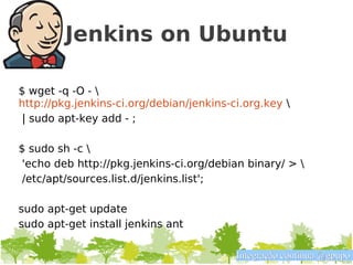Jenkins on Ubuntu

$ wget -q -O - 
http://pkg.jenkins-ci.org/debian/jenkins-ci.org.key 
 | sudo apt-key add - ;

$ sudo sh -c 
 'echo deb http://pkg.jenkins-ci.org/debian binary/ > 
 /etc/apt/sources.list.d/jenkins.list';

sudo apt-get update
sudo apt-get install jenkins ant

                                          Integração contínua @gpupo
 
