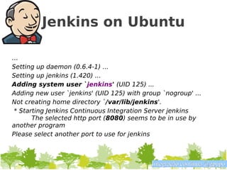 Jenkins on Ubuntu

…
Setting up daemon (0.6.4-1) ...
Setting up jenkins (1.420) ...
Adding system user `jenkins' (UID 125) ...
Adding new user `jenkins' (UID 125) with group `nogroup' ...
Not creating home directory `/var/lib/jenkins'.
 * Starting Jenkins Continuous Integration Server jenkins
       The selected http port (8080) seems to be in use by
another program
Please select another port to use for jenkins



                                            Integração contínua @gpupo
 