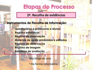 2ª. Recolha de evidências

Instrumentos de Recolha de Informação:
     Questionários a professores e alunos
     Registos estatísticos
     Registos de observação
     Materiais de apoio produzidos e editados
     Registos de observação
     Registos de imagem
     Relatórios de avaliação

                 •Ao longo do ano
                 • De forma sistemática
 