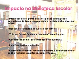  Integração do Programa da BE nos planos estratégicos e
operacionais da Escola/Agrupamento e na visão e objectivos da
escola;

 Ligação ao currículo e ao sucesso educativo;

 Valorização da BE no processo ensino/aprendizagem;

 Cooperação com os diferentes agentes educativos;

 Identificação das prioridades;

 Gestão das evidências recolhidas de forma a comunicar o valor
da BE e melhorar os pontos fracos identificados.
 