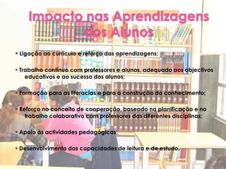  Ligação ao currículo e reforço das aprendizagens;

 Trabalho contínuo com professores e alunos, adequado aos objectivos
    educativos e ao sucesso dos alunos;

 Formação para as literacias e para a construção do conhecimento;

 Reforço no conceito de cooperação, baseado na planificação e no
    trabalho colaborativo com professores das diferentes disciplinas;

 Apoio às actividades pedagógicas;

 Desenvolvimento das capacidades de leitura e de estudo.
 