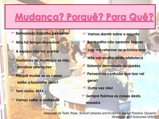  Demasiado trabalho pendente               Vamos dormir sobre o assunto
 Não há tempo disponível                   Burro velho não aprende línguas

 A equipa não vai aceitar                  Vou-me reformar no próximo ano
                                            Não vai resultar nesta biblioteca
 Gostamos de mudança se não
   envolver alterações                      Estamos demasiado ocupados

 Porquê mudar se as coisas                 Pensem na confusão que isso vai
                                              gerar!
   estão a funcionar bem?
                                            Outra vez não!
 Tem razão, MAS...
                                           Sempre fizémos as coisas desta
 Vamos voltar à realidade
                                             maneira

                 Adaptado de Todd, Ross, School Libraries and Evidence-Based Practice: Dynamic
                                                                Strategies and Outcomes (2003)
 