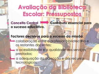    Conceito Central        Contributo essencial para
    o sucesso educativo.

   Factores decisivos para o sucesso da missão:
       colaboração entre o professor bibliotecário e
       os restantes docentes;
       a acessibilidade e a qualidade dos serviços
       prestados;
       a adequação da colecção e dos recursos
       tecnológicos.
 