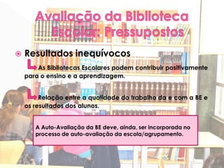    Resultados inequívocos
        As Bibliotecas Escolares podem contribuir positivamente
    para o ensino e a aprendizagem.


         Relação entre a qualidade do trabalho da e com a BE e
    os resultados dos alunos.


       A Auto-Avaliação da BE deve, ainda, ser incorporada no
       processo de auto-avaliação da escola/agrupamento.
 