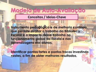 Conceitos / Ideias-Chave

   Instrumento pedagógico e de melhoria contínua,
    que permite avaliar o trabalho da Biblioteca
    Escolar e o impacto desse trabalho no
    funcionamento global da Escola e nas
    aprendizagens dos alunos.

   Identificar pontos fortes e pontos fracos investindo
    nestes, a fim de obter melhores resultados.
 