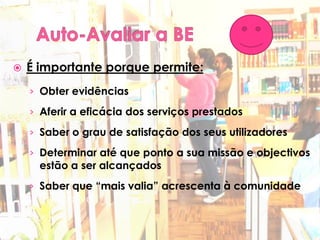    É importante porque permite:
    › Obter evidências

    › Aferir a eficácia dos serviços prestados

    › Saber o grau de satisfação dos seus utilizadores

    › Determinar até que ponto a sua missão e objectivos
      estão a ser alcançados
    › Saber que “mais valia” acrescenta à comunidade
      educativa
 