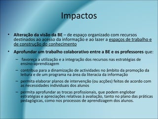 Impactos
• Alteração da visão da BE – de espaço organizado com recursos
destinados ao acesso da informação e ao lazer a espaços de trabalho e
de construção do conhecimento
• Aprofundar um trabalho colaborativo entre a BE e os professores que:
– favoreça a utilização e a integração dos recursos nas estratégias de
ensino-aprendizagem
– contribua para a dinamização de actividades no âmbito da promoção da
leitura e de um programa na área da literacia da informação
– permita elaborar planos de intervenção (ou acções) feitos de acordo com
as necessidades individuais dos alunos
– permita aprofundar as trocas profissionais, que podem englobar
estratégias e apreciações relativas à avaliação, tanto no plano das práticas
pedagógicas, como nos processos de aprendizagem dos alunos.
 