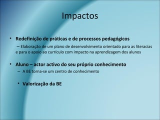 • Redefinição de práticas e de processos pedagógicos
– Elaboração de um plano de desenvolvimento orientado para as literacias
e para o apoio ao currículo com impacto na aprendizagem dos alunos
• Aluno – actor activo do seu próprio conhecimento
– A BE torna-se um centro de conhecimento
• Valorização da BE
Impactos
 