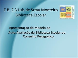 E.B. 2,3 Luís de Sttau Monteiro
Biblioteca Escolar
Apresentação do Modelo deApresentação do Modelo de
Auto-Avaliação da Biblioteca Escolar aoAuto-Avaliação da Biblioteca Escolar ao
Conselho PegagógicoConselho Pegagógico
 