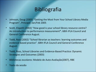 Bibliografia
• Johnson, Doug (2005) “Getting the Most from Your School Library Media
Program”, Principal. Jan/Feb 2005
• Scott, Elspeth (2002) “How good is your school library resource centre?
An introduction to performance measurement”. 68th IFLA Council and
General Conference August.
• Todd, Ross (2002) “School librarian as teachers: learning outcomes and
evidence-based practice”. 68th IFLA Council and General Conference
August.
• Todd, Ross, School Libraries and Evidence-Based Practice: Dynamic
Strategies and Outcomes (2003)
• Bibliotecas escolares: Modelo de Auto-Avaliação(2007), RBE
• Texto da sessão
 
