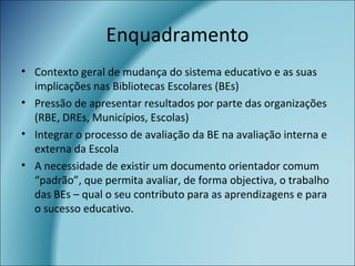 Enquadramento
• Contexto geral de mudança do sistema educativo e as suas
implicações nas Bibliotecas Escolares (BEs)
• Pressão de apresentar resultados por parte das organizações
(RBE, DREs, Municípios, Escolas)
• Integrar o processo de avaliação da BE na avaliação interna e
externa da Escola
• A necessidade de existir um documento orientador comum
“padrão”, que permita avaliar, de forma objectiva, o trabalho
das BEs – qual o seu contributo para as aprendizagens e para
o sucesso educativo.
 