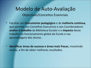 Modelo de Auto-Avaliação
• Facultar um instrumento pedagógico e de melhoria contínua,
que permita aos Conselhos Executivos e aos Coordenadores
avaliar o trabalho da Biblioteca Escolar e o impacto desse
trabalho no funcionamento global da Escola e nas
aprendizagens dos alunos.
• Identificar áreas de sucesso e áreas mais fracas, investindo
nestas, a fim de obter melhores resultados.
Objectivos/Conceitos Essenciais
 