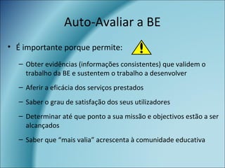 Auto-Avaliar a BE
• É importante porque permite:
– Obter evidências (informações consistentes) que validem o
trabalho da BE e sustentem o trabalho a desenvolver
– Aferir a eficácia dos serviços prestados
– Saber o grau de satisfação dos seus utilizadores
– Determinar até que ponto a sua missão e objectivos estão a ser
alcançados
– Saber que “mais valia” acrescenta à comunidade educativa
 