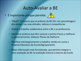 Auto-Avaliar a BE
• É importante porque permite:
– “Medir” o impacto que as práticas da BE têm nas aprendizagens
dos alunos, nas suas atitudes, valores e competências
– Avaliar o trabalho colaborativo entre a BE e os professores
– Identificar práticas que têm sucesso e pontos fracos a melhorar
e, posteriormente, elaborar Planos de Melhoria
– Planificar estrategicamente o trabalho, tendo em conta o
Projecto Educativo da Escola/Agrupamento
– Obter informação mais formalizada, que permita integrar a
auto-avaliação da BE na avaliação interna e externa da Escola
 