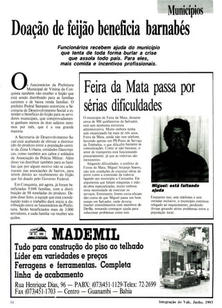 Feira da Mata passa por
sér
ias dificuldades
O município de Feira da Mata, distante
cerca de 900 quilômetros do Salvador,
está sem nenhuma estrutura
administrativa. Muito embora tenha
sido emancipado há mais de três anos,
Feira da Mata, ainda não tem telefone,
havendo apenas um PS-Posto de Serviço
da Telebahia, o que dificulta bastante as
comunicações. Como se não bastasse, o
setor de transportes está funcionando
precariamente, já que as rodovias são
inexistentes.
Alegando dificuldades, o prefeito de
Feiras da Mata, Miguel Arcanjo Soares,
não tem condições de executar obras de
porte como a conclusão da rodovia
ligando seu município a Cariranha. Ele
argumenta que faltam máquinas e mão-
de-obra especializadas, muito embora
sinta necessidade de executar os
serviços. Entretanto, fontes extra-oficiais
dão conta de que Miguel passa um bom
tempo em Salvador, onde deveria
manter entendimentos com membros do
DerBa, tentando conseguir ajuda para
solucionar problemas como este.
Miguel: está faltando
ajuda
Enquanto isso, sem telefones e sem
estradas inclusive, o município continua
relegado ao esquecimento, perdendo
divisas gerando sérios problemas entre a
população local.
SI,
MunícÍpios
Doação de feijão beneficia barnabé
' s
Funcionários recebem ajuda do município
que tenta de toda forma burlar a crise
que assola todo país. Para eles,
mais comida e incentivos profissionais.
0s funcionários da Prefeitura
Municipal de Vitória da Con-
quista também vão receber o feijão que
está sendo distribuído para as famílias
carentes e de baixa renda familiar. O
prefeito Pedra! Sampaio autorizou a Se-
cretaria de Desenvolvimento Social a es-
tender o benefício do feijão para os servi-
dores municipais, que comprovadamen-
te ganham menos de dois salários míni-
mos por mês, que é a sua grande
maioria.
A Secretaria de Desenvolvimento So-
cial está acabando de efetuar a distrítui-
çáo do produto entre a população caren-
te da Zona Urbana, entidades filantrópi-
cas, como também aos cabos e soldados
da Associação da Polícia Militar. Além
disso vai distribuir também para as famí-
lias que por algum motivo não se cadas-
traram nas associações de bairros, para
terem direito ao recebimento do feijão
que foi doado pelo Governo Federal.
Em Conquista, até agora, já foram be-
neficiadas 9.048 famílias, com a distri-
buição de 98 toneladas do produto. De-
pois disso feito, a equipe que está coorde-
nando todo o trabalho dará início à dis-
tribuição entre os funcionários da Prefei-
tura. Serão beneficiados mais de 3.000
servidores, e cada família vai receber seis
quilos.
Tudo para construção do piso ao telhado
Líder em variedades e preços
Ferragens e ferramentas. Completa
linha de acabamento
Rua Henrique Dias, 96 - PABX: (073)451-1129-Telex: 72-2699
Fax (073)451-1703 - Centro - Guanambi - Bahia
11 Integração do Vale, Junho, 1993
 
