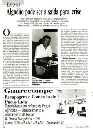Entrevista
Algodão pode ser a saída para crise
Uma melhor atenção política e implementos
econômicos oriundos das esferas federal, estadual
e municipal, podem trazer de volta para
Guanambi, o título de rainha do ouro branco.
0plantio de algodão pode ser um
bom investimento a depender
dos insumos encontrados. O que já represen-
tou grande parte da balança comercial do
país e hoje decaiu bastante, pode ter seu qua-
dro revertido a meio prazo, caso haja uma to-
mada de posição, principalmente no tocante
à política agrícola, por parte do Governo Fe-
deral. Segundo o empresário e presidente da
ABABE-Associação Baiana dos Beneficiado-
res de Algodão, Luís Carlos Fernandes, de
Souza, o "algodão pode ser a saída para inú-
meros problemas brasileiros. Para isso, o Go-
verno Federal deve ficar atento a criar subsí-
dios que beneficiem pequeno, médio e gran-
de produtores".
Preocupado com a situação que ora toma
conta da economia do país, ele disse que des-
de a época do ex-ministro Maílson da Nóbre-
ga "que era proibido falar em subsídios para
a agricultura. Hoje, entretanto, já vemos a
movimentação de deputados, inclusive da
Bahia os da região cacaueira, por exemplo,
conseguindo obter êxitos". Entretanto, no
tocante ao algodão, que domina a região Su-
doeste do estado, "nada ainda foi feito". Para
Luís Carlos, hoje a produção do algodão na
Bahia é representativa. "Poderíamos ter uma
produção bem maior, porém as dificuldades
são enormes e isso acaba gerando um prejuí-
zo sem precedentes" - argumenta o
produtor.
Autor do maior projeto privado de irriga-
Luis Carlos -"tudo
depende do esforço em
conjunto"
ção do Norte e Nordeste, com 1.780 hecta-
res, totalmente irrigados e férteis, Luís Car-
los acredita que "o momento é de se pensar
em uma política agrícola voltada para o
país". Como exemplo, ele lembra que "ano
passado, exportamos algodão, enquanto que
este ano, estamos importando a metade do
produto de países como os Estados Unidos e
até mesmo o Paraguai". Trata-se de um dé-
fict na produção causado, principalmente,
"pela falta de subsídios. o governo devia ob-
servar os demais países produtores e verificar
que lá há subsídio suficiente para se deixar
até o produtor sem plantar, a depender da sa-
fra anterior e do controle de estoque. Já no
Brasil, tudo fica mais caro e se acaba perden-
do no tempo, pela falta de incentivos dos
mais diversos".
Distrito industrial - Uma das saídas
para se dinamizar a crise poderia ser a insta-
lação, em Guanambi, de um Distrito indus-
trial. "Nós temos um bairro industrial, po-
rém não há estrutura adequada a ser distrito.
O que seria um distrito industrial?" - per-
gunta Luís Carlos. "Nós, ali, além de contar-
mos com os incentivos do governo, em suas
diversas áreas e nas três esferas, teríamos
também condições de ampliar o trabalho,
qualificar ainda mais a mão-de-obra e, além
de comercializarmos o algodão, teríamos fia-
ção ou tecelagem". Entretanto, a idéia de
Luís Carlos esbarra em um problema não
menos curioso: não há interesse por parte das
lideranças políticas da região e muito menos
por parte do empresariado.
Guarecofiape
Recapaorem e Comércio de
Pneus Ltda
Especializada em reforço de Pneus
Agrícolas - Balanceamento e
Alinhamento de Rodas
R. Otávio Mangabeira no
. 296
Fones: (073) 451-1244 451-1363 Guanambi-BA
18 Integração do Vaie, Junho, 1993
 