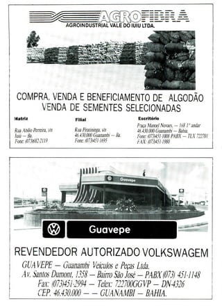 trn------- -=
AGROINDUSTRIAL VALE DO IUIU LTDA.
COMPRA,, VENDA E BENEFICIAMENTO DE ALGODÃO
VENDA DE SEMENTES SELECIONADAS
Matriz
Rua Abílio Perreira, s/n
Iuiú—Ba.
Fone: (073)682-2119
Filial
Rua Piratininga, s'n
46.430.000 Guanambi -Ba.
Fone: (073)451-1695
Escritório
Praça Manoel Novaes. -168 J'andar
46.430.000 Guanambi -Bahia.
Fone: (073)451-1008 PABX -TLX 722701
FAX. (073)451-1980
Guavepe
REVENDEDOR AUTORIZADO VOLKSWAGEM
GUA 1/EFE - Guanambi Veículos e Peças Ltda.
4 v. Santos Duniont, 1358 - Bairro São José - PABX (073) 451-1148
Fax.' (073,)4512994 - Telex.' 7227000VF - DN4326
GEF. 46.430.000 - - GUANAMBI - BAHIA.
 
