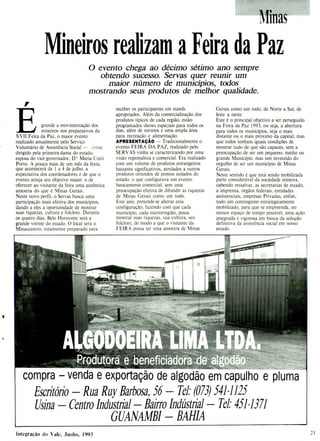 Produtorabenefjcjadora de a
compra - venda e exportação de algodão em capulho e pluma
Escritório - Rua Ruy Barbosa, 56— Tel: (073) 5411125
Usina - Centro Industrial - Bairro Indústria] - Tel: 4511371
GUANAMBI - BAHIA
Minas
Mineiros realizam a Feira da Paz
O evento chega ao décimo sétimo ano sempre
obtendo sucesso. Servas quer reunir um
maior número de municípios, todos
mostrando seus produtos de melhor qualidade.
grande a movimentação dos
mineiros nos preparativos da
XVII Feira da Paz, o maior evento
realizado anualmente pelo Serviço
Voluntário de Assistência Social - ervas
dirigido pela primeira-dama do estado,
esposa do vice-governador, D Maria Coeli
Porto. A pouco mais de um mês da festa,
que acontecerá de 1 a 4 de julho, a
expectativa dos coordenadores é de que o
evento atinja seu objetivo maior: o de
oferecer ao visitante da feira uma autêntica
amostra do que é Minas Gerais.
Neste novo perfil, o Servas busca uma
participação mais efetiva dos municípios,
dando a eles a oportunidade de mostrar
suas riquezas, cultura e folclore. Durante
os quatro dias, Belo Horizonte será a
grande vitrine do estado. O local será o
Minascentro, totalmente preparado para
receber os participantes em stands
apropriados. Além da comercialização dos
produtos típicos de cada região, estão
programados shows especiais para todos os
dias, além de sorteios e uma ampla área
para recreação e alimentação.
APRESENTAÇÃO - Tradicionalmente o
evento FEIRA DA PAZ, realizado pelo
SERVAS vinha se caracterizando por uma
visão regionalista e comercial. Era realizado
com um volume de produtos estrangeiros
bastante significativos, atrelados a outros
produtos oriundos de pontos isolados do
estado, o que configurava um evento
basicamente comercial, sem uma
preocupação efetiva de difundir as riquezas
de Minas Gerais como um todo.
Este ano, pretende-se alterar esta
configuração, fazendo com que cada
município, cada microrregião, possa
mostrar suas riquezas, sua cultura, seu
folclore, de modo a que o visitante da
FEIRA possa ter uma amostra de Minas
Gerais como um todo, de Norte a Sul, de
leste a oeste.
Este é o principal objetivo a ser perseguido
na Feira da Paz 1993, ou seja, a abertura
para todos os municípios, seja o mais
distante ou o mais próximo da capital, mas
que todos tenham iguais condições de
mostrar tudo de que são capazes, sem a
preocupação de ser um pequeno, médio ou
grande Município, mas sim investido do
orgulho de ser um município de Minas
Gerais.
Neste sentido é que está sendo mobilizada
parte considerável da sociedade mineira,
cabendo ressalvar, as secretarias de estado,
a imprensa, órgãos federais, entidades
assistenciais, empresas Privadas, enfim,
todo um contingente estrategicamente
mobilizado, para que se empreenda, no
menor espaço de tempo possível, uma ação
integrada e vigorosa em busca da solução
definitiva da assistência social em nosso
estado.
1 fltegraçu tio Xale, Junho, 1993
 
