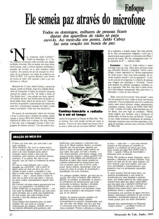 Enfoque
Ele semeia paz através do microfone
Todos os domingos, milhares de pessoas ficam
diante dos aparelhos de rádio só para
ouvi-lo. Ao meio-dia em ponto, Jaldo Cabuy
faz uma oração em busca da paz.
I
'o ar, programa Jaldo Cambuy!"
- Todos os domingos, às li ho-
ras, milhares de pessoas estão ouvindo esse slogan
na Rádio Alvorada. Dai em diante, por duas horas
ininterruptas, toda a cultura regional, problemas e
soluções são levados ao ar pelo radialista Jaldo
Cambuy. Em apenas um ano de atuação na Alvo-
rada, ele já conseguiu um índice de audiência em
torno de 80%. Um sucesso absoluto, pelo menos
em termo de rádio AM, quando o país a que nos
referimos é o Brasil.
Bancário há 25 anos, Jaldo Cambuy, natural de
Jequié, criado em Poções, hoje ele é cidadão Hono-
rário de Guanambi. Criador do primeiro conjunto
musical da cidade, em 68, "ele tinha o nome de
The Statles boys", uma alusão aos bons rapazes,
em número de sete, que faziam parte do grupo, sa-
lienta Jaldo. Hoje, depois de tantos anos, "temos o
encontro de gerações, especializado em música dos
anos 60, e continuamos tocando em bailes e onde
somos convidados. Tudo sem fins lucrativos".
Por gostar de comunicação "adoro me entrosar
e levar a cultura para o homem do campo, acabei
unindo a leitura diária dos jornais e os programas
especiais de rádios com a música. Ou seja: resumo
o dia-a-dia, fujo á linguagem técnica e falo a lin-
guagem do homem comum". Um dos pontos mar-
Cambuy-bancário e radialis-
ta a um só tempo
cantes do programa é a Oração do Meio-Dia. 'Nes-
se horário, faço uma oração ouvida por todas as
pessoas. Trata-se de uma oração que escrevi há oi-
to anos e tenho por ela um amor especial". Segun-
do o radialista, a oração surgiu "por uma questão
de fé. Sou extremamente religioso e creio que a
maneira pela qual a gente se comunica com Deus é
através da oração. Por ela, conseguimos tudo. Tu-
do depende da fé" - salienta Jaldo.
Exemplos - Essa fé, Jaldo enfoca o maior
exemplo com sua vida. Além disso, diversos temas
são enfocados durante o programa "como o sexo,
drogas, crimes, legislação etc. Reúno especialistas
de várias áreas e faço uma mesa-redonda. Os ou-
vintes acabam unindo o útil ao agradável". A pro-
va do sucesso do programa é o número de pessoas
que chegam aos domingos à Alvorada. "Cartas
com pedidos de colchões, passagens, remédios, tu-
do é solicitado. Não dou, mas peço a meus ouvin-
tes e eles acabam conseguindo. Isso, para mim, é a
felicidade, o êxito de meu esforço".
Hoje, com um livro escrito "pela metade", como
ele faz questão de frisar, Jaldo se sente um homem
realizado. "Estou preparando meu livro, ainda sem
título, onde reúno crônicas, artigos, pensamentos,
conselhos, poemas. Trata-se de minha visão sobre
a vida". Casado, três filhos, Jaldo mantém sua roti-
na diária, mas sem fugir ao cotidiano. "Minha
maior alegria, por exemplo, será a formatura de
minha filha, no final do ano, em Direito". Enquan-
to isso, Jaldo continua trabalhando de domingo a
domingo, enquanto seus ouvintes aguardam a che-
gada do domingo, ansiosos para ouvirem a Oração
do Meio Dia.
ORAÇÃO DO MEIO-DIA
Ó Deus que tudo sabe, que tudo pode e que
tudo coordena...
Neste momento, Pai, ouve as nossas preces,
ouve as nossas súplicas e que um raio do vosso
amor e da vossa bondade encha nossos
corações, nossos corpos e faça com que
estejamos, neste instante, em perfeita sintonia
convosco. E eu pediria, Pai não só esse
instante, mas em todos os momentos da minha
vida...
Pai que as vossas bênçãos, que a vossa
bondade nos transforme... que a partir de
agora, nasca em mim um novo ser, puro,
voltado só para o amor, a bondade e a paz.
Que eu tenha tudo isso, Senhor, e possa não só
desfrutar -mas -dá-me ânimo e muita fé
para que eu possa levar esse amor e, essa paz
aos meus irmãos, principalmente àqueles mais
carentes.
Pai Celestial, elevamos nossos pensamentos aos
Céus e vos imploramos, vos pedimos por
nossos irmãos que se encontram doentes -em
suas raças ou hospitais. Pedimos que suas dores
sejam aliviadas, que a saúde seja restabelecida
em seus corpos, que vossa energia divina
processe a cura das doenças que estão
acometidas.
Aproveitamos este momento para vos pedir
também, Pai, que mude os corações
embrutecidos dos homens, corações esses em
sua maioria dominados pela ganância, pela
indiferença, pelo desamor e sobretudo pela
falta de fé. Mude também, Senhor, as atitudes
daqueles que nos governam, daqueles que
detêm o poder de decisão, poder político em
suas mãos. Que ajam, em todo o mundo, -
com menos egoísmo, com menos vaidade, com
menos interesse próprio e saibam partilhar com
igualdade o bem público que administram, em
beneficio de todos. Que rrssem também as
condutas administrativas massacrantes para
com as pessoas, para com os povos, como
sejam: baixos salários, desemprego, fome que
cri
am um clima de revolta, de insatisfação e
humilhação nos seres humanos...
Vos pedimos também, Senhor, que haja paz no
mundo. Paz entre os homens. Que cessem as
guerras, os conflitos, as discórdias, as mortes e
os sofrimentos tão desnecessários que estão
destruindo os-homens, famílias e dividindo
nações. Que o homem procure praticar e
pensar no bem comum e na harmonia, coisas
que unem as pessoas e não pratiquem o Ódio,
que só faz destruir.
Senhor, de maneira especial, também vos
pedimos: proteja as nossas crianças,
principalmente as carentes, desamparadas, sem
pai, sem mãe, sem abrigo, sem lar e que hoje
se constituem num dos maiores problema da
nossa sociedade. Proteja e abençõa as crianças
de hoje -todas elas -e que essas mesmas
crianças de hoje possam ser amanhã, os
homens e as mulheres do futuro que farão
deste mundo um lugar bem melhor para se
viver -aquela vivencia de fraternidade e
harmonia entre as pessoas.
Enfim, Pai, perdoa as nossas fraquezas, nossos
pecados e, sobretudo, as nosas omissões. Faça
nascer em cada um de nós, neste instante, um
novo homem, uma nova mulher, com uma
nova mentalidade e comportamento e que
possamos estar em permanente comunhão
convosco.
E, neste instante final da nossa prece, vos
pedimos humildemente e com muita fé,
acreditando em vossa bondade e supremo
amor, que fluidos positivos das vossas graças
estejam nessa água que agora vamos beber...
que essa água seja o alimento espiritual que
tanto necessitamos, que seja o remédio, o
bálsamo para nossas dores, para os nossos
problemas físicos e espirituais.
Terminamos esse encontro de agora convosco,
Senhor, plenamente confiantes de que seremos
atendidos e acreditando piamente de que as
vossas graças para nós serão abundantes.
(Oração feita semanalmente no Programa
"Jaldo Cambuy" -na Rádio Cultura de
Guanambi)
Integração do Vale, Junho, 1993
23
 