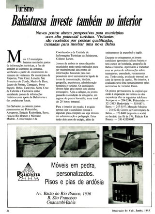M óveis em pedra,
personalizados.
Pisos e pias de ardósia
Av. Barão do Rio Branco, 1656
B. São Francisco
Guanambi-Bahia
Turismo
B2N2 turm IB
# veste também ii o íw teflor
Novos postos abrem perspectivas para municípios
com alto potencial turístico. Visitantes
são recebidos por pessoas qualificadas,
treinadas para mostrar uma nova Bahia
ais 12 municípios
baianos receberão postos
de informações turísticas, a fim de
atender ao aumento da demana,
verificado a partir do crescimento do
número de visitantes. Os municípios de
Itaparica, Vera Cruz, Lençóis, São
Francisco do Conde, Madre de Deus,
Lauro de Freitas, Camaçari, Porto
Seguro, Ilhéus, Caravelas, Santa Cruz
de Cabrália e Cachoeira estão
instalando postos de infomações
turísticas com apoio da Bahiatursa e
das prefeituras locais.
Em Salvador já existem postos
permanentes no Pelourinho,
Aeroporto, Estação Rodoviária, Barra,
Palácio Rio Branco e Mercado
Modelo. A informação é da
Coordenadora da Unidade de
Informações Turísticas da Bahiatursa,
Gildene Larsen.
Jovens de ambos os sexos daqueles
municípios estão sendo treinados para
ser recepcionistas dos postos de
informação, bastando para isso
possuírem nível universitário ligado às
áreas de comunicação, história,
geografia, arquitetura, administração
hoteleira e turismo. Os candidatos
devem falar pelo menos um idioma
estrangeiro. Após a seleção, os jovens
passarão à condição de estagiário, em
regime de quatro horas/dia, num total
de 20 horas semanal.
Para o interior do estado, é exigido
apenas que o candidato possua o
segundo grau completo ou seja técnico
em administração e pedagogia. Estes
terão dois anos de estágio, além de
treinamento de espanhol e inglês.
Durante o treinamento, o jovem
candidato aprenderá cultura baiana e
terá cursos de hotelaria, geografia da
Bahia e história. Aprendem a trabalhar
com as pastas de informações sobre
transportes, consulado, restaurantes
etc. Terão ainda, avaliação mensal, no
caso de serem da capital. No interior, a
avaliação será feita semanalmente pelas
secretarias de turismo locais.
Os postos permanentes da capital que
estão à disposição do turista ou dos
moradores têm os seguintes telefones:
Aeroporto - 204-1244; Pelourinho
321-2463; Rodoviária - 358-0871;
Barra - 247-3197; Mercado Modelo
- 241-0242; Centro de Convenções da
Bahia - 370-8400 (segunda a sexta)
no horário das 8h às 19h; Palácio Rio
Branco - 241-4333/4047.
24 Integração do Vale, Junho, 1993
 